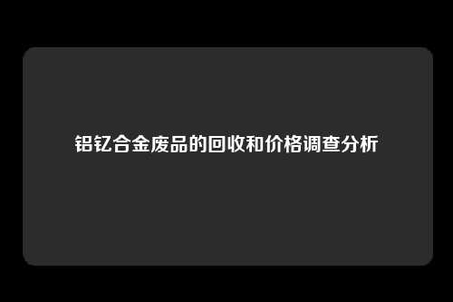 铝钇合金废品的回收和价格调查分析