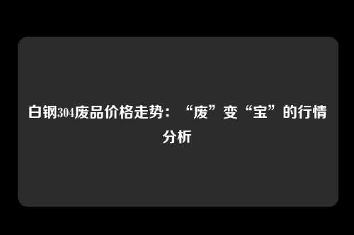 白钢304废品价格走势：“废”变“宝”的行情分析
