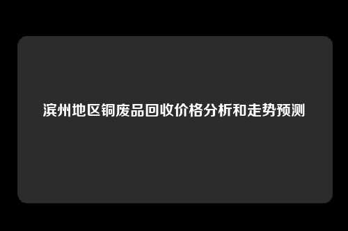 滨州地区铜废品回收价格分析和走势预测