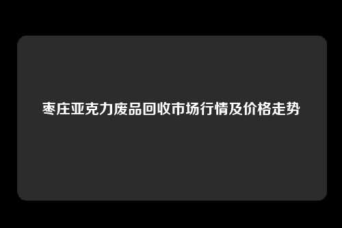 枣庄亚克力废品回收市场行情及价格走势