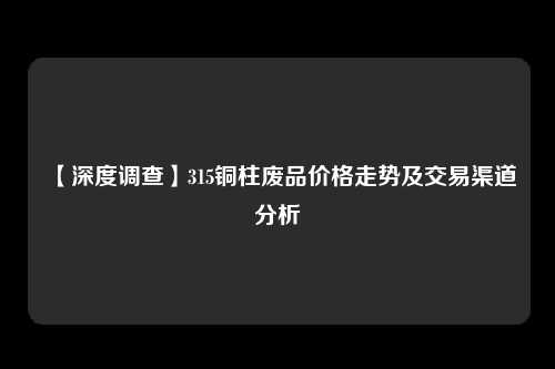 【深度调查】315铜柱废品价格走势及交易渠道分析