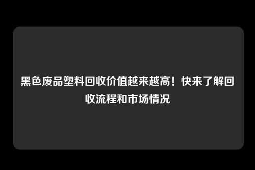 黑色废品塑料回收价值越来越高！快来了解回收流程和市场情况