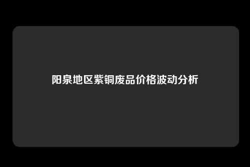阳泉地区紫铜废品价格波动分析