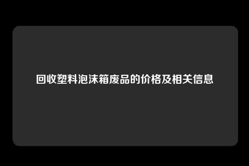 回收塑料泡沫箱废品的价格及相关信息