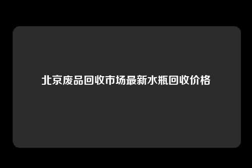 北京废品回收市场最新水瓶回收价格