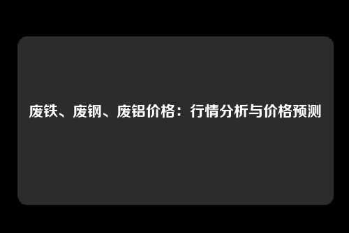 废铁、废钢、废铝价格：行情分析与价格预测