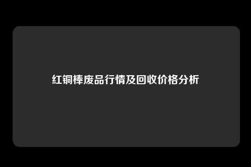 红铜棒废品行情及回收价格分析