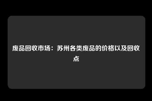 废品回收市场：苏州各类废品的价格以及回收点