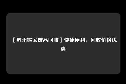 【苏州搬家废品回收】快捷便利，回收价格优惠