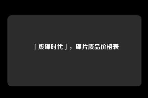 「废碟时代」，碟片废品价格表
