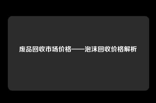 废品回收市场价格——泡沫回收价格解析