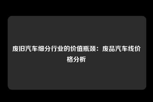 废旧汽车细分行业的价值瓶颈：废品汽车线价格分析