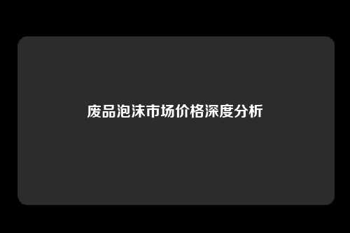 废品泡沫市场价格深度分析