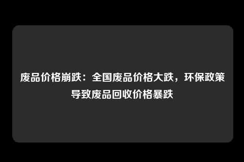 废品价格崩跌：全国废品价格大跌，环保政策导致废品回收价格暴跌