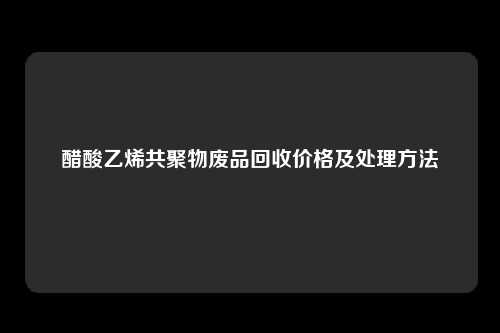 醋酸乙烯共聚物废品回收价格及处理方法