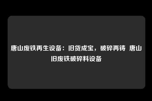唐山废铁再生设备：旧货成宝，破碎再铸  唐山旧废铁破碎料设备