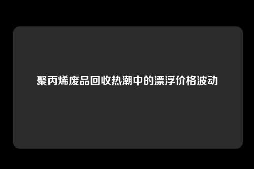 聚丙烯废品回收热潮中的漂浮价格波动