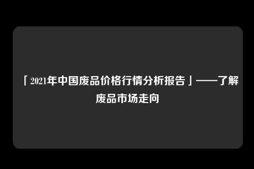 「2021年中国废品价格行情分析报告」——了解废品市场走向