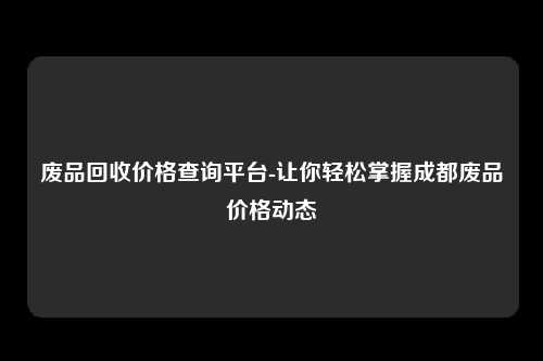 废品回收价格查询平台-让你轻松掌握成都废品价格动态