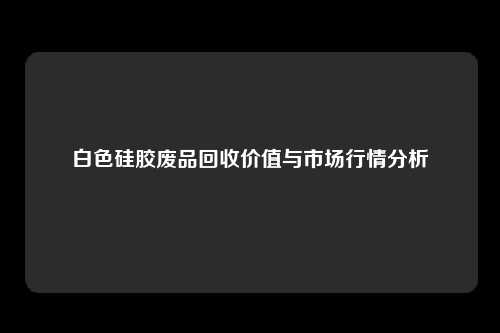 白色硅胶废品回收价值与市场行情分析