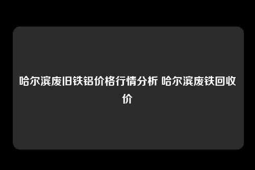 哈尔滨废旧铁铝价格行情分析 哈尔滨废铁回收价