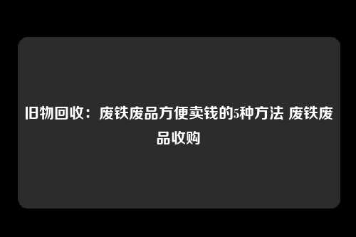 旧物回收：废铁废品方便卖钱的5种方法 废铁废品收购