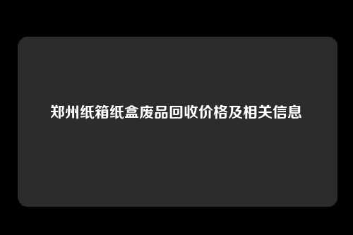 郑州纸箱纸盒废品回收价格及相关信息