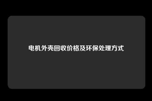 电机外壳回收价格及环保处理方式