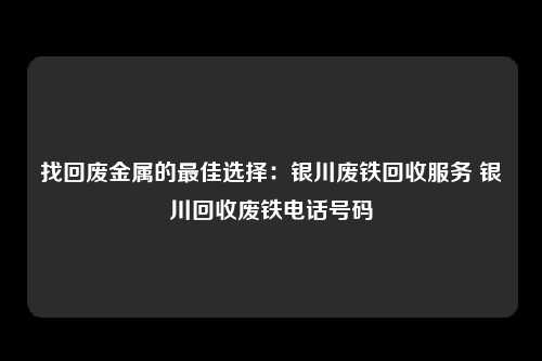 找回废金属的最佳选择：银川废铁回收服务 银川回收废铁电话号码