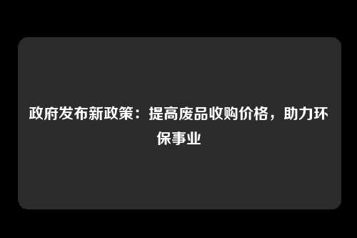 政府发布新政策：提高废品收购价格，助力环保事业