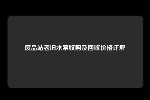 废品站老旧水泵收购及回收价格详解