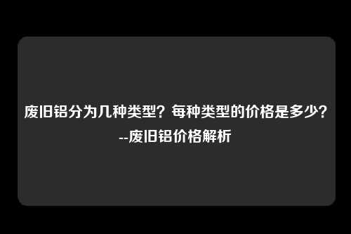 废旧铝分为几种类型？每种类型的价格是多少？--废旧铝价格解析