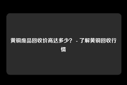 黄铜废品回收价高达多少？ - 了解黄铜回收行情