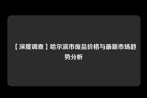 【深度调查】哈尔滨市废品价格与最新市场趋势分析