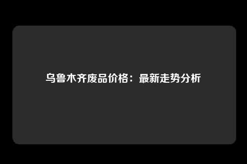 乌鲁木齐废品价格：最新走势分析