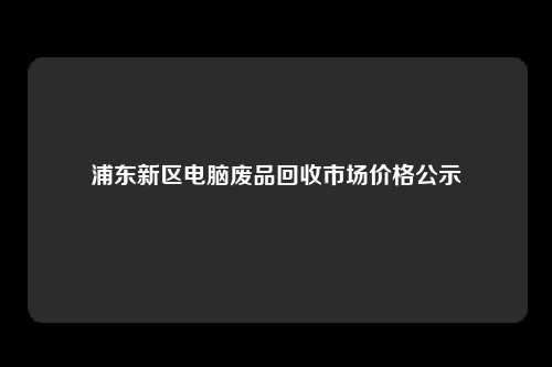 浦东新区电脑废品回收市场价格公示