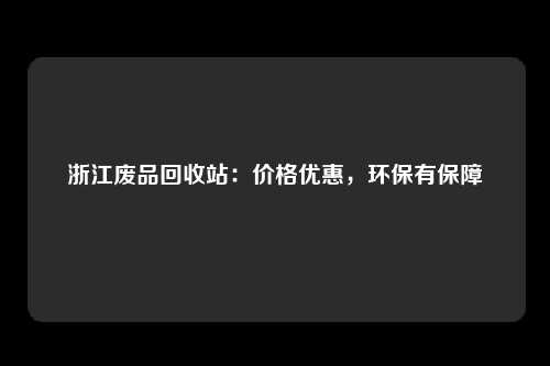 浙江废品回收站：价格优惠，环保有保障