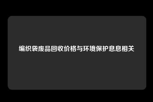 编织袋废品回收价格与环境保护息息相关