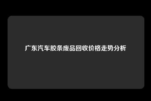 广东汽车胶条废品回收价格走势分析