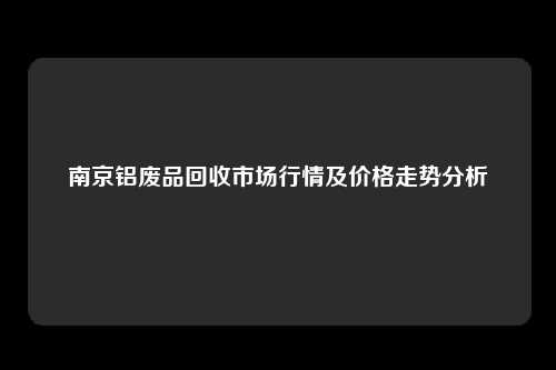 南京铝废品回收市场行情及价格走势分析