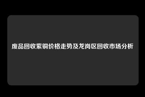 废品回收紫铜价格走势及龙岗区回收市场分析