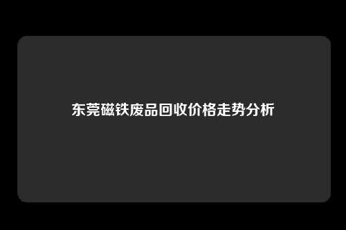 东莞磁铁废品回收价格走势分析