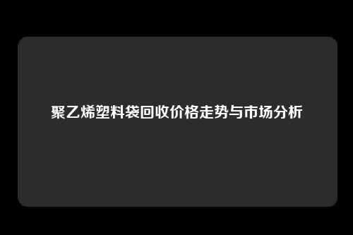 聚乙烯塑料袋回收价格走势与市场分析
