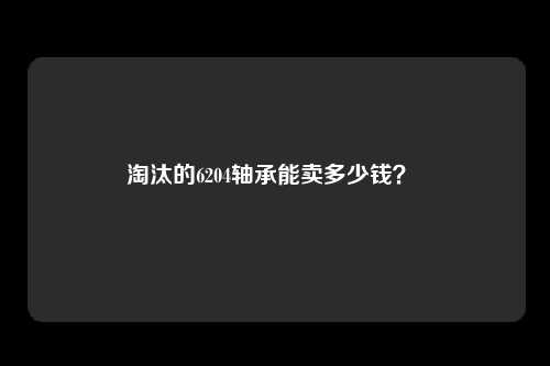 淘汰的6204轴承能卖多少钱？ 