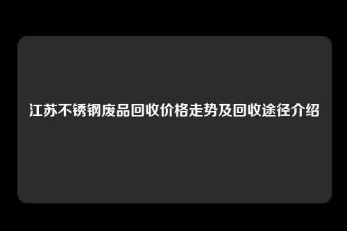 江苏不锈钢废品回收价格走势及回收途径介绍