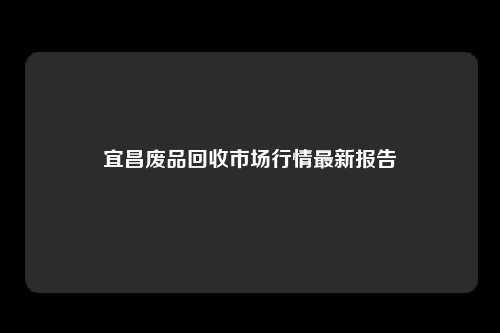 宜昌废品回收市场行情最新报告