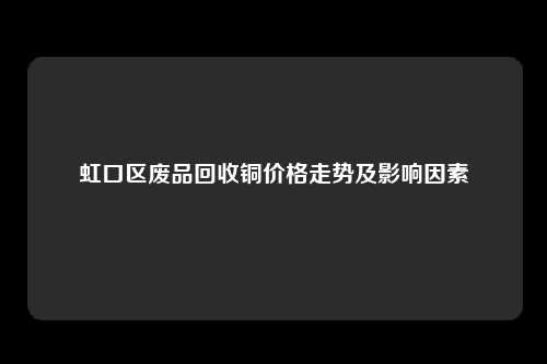 虹口区废品回收铜价格走势及影响因素