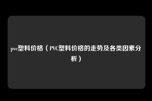 pvc塑料价格（PVC塑料价格的走势及各类因素分析）