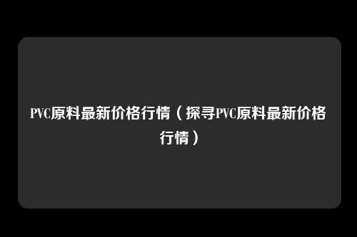 PVC原料最新价格行情（探寻PVC原料最新价格行情）