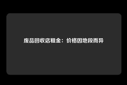废品回收店租金：价格因地段而异